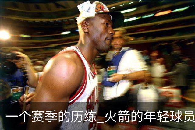 一个赛季的历练 火箭的年轻球员进步了吗 为何管理层依旧相信他们