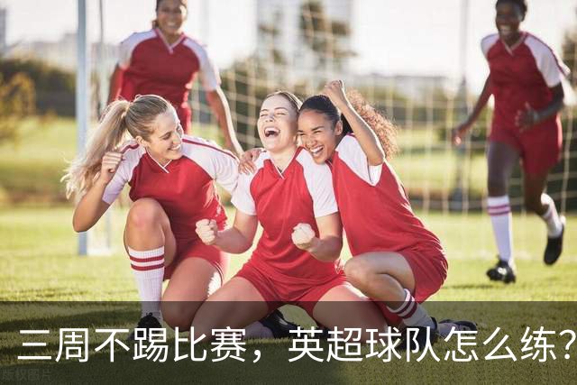 三周不踢比赛，英超球队怎么练？