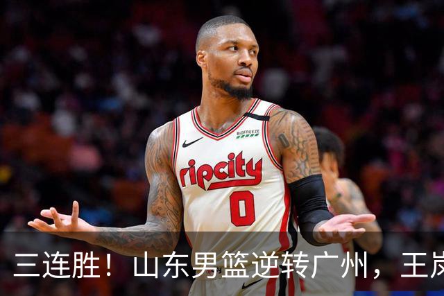 三连胜！山东男篮逆转广州，王岚嵚15+5引发冲突，麦考尔20+7+5状态爆棚