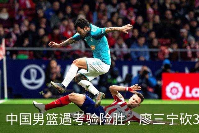 中国男篮遇考验险胜，廖三宁砍30分率队挺进亚运四强