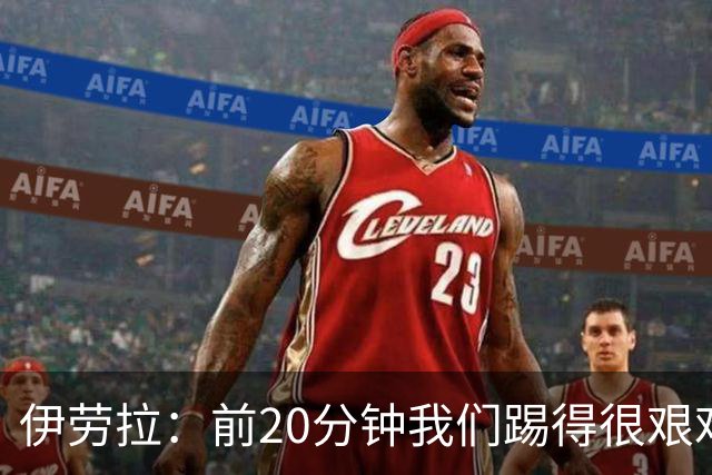 伊劳拉：前20分钟我们踢得很艰难，比赛后半段体现出体能优势