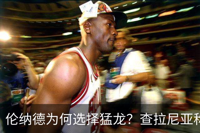 伦纳德为何选择猛龙？查拉尼亚称这是一次"legacy play"