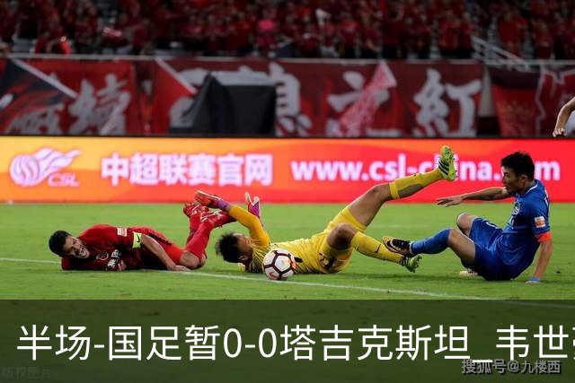 半场-国足暂0-0塔吉克斯坦 韦世豪冲突染黄 刘洋单刀遭断球