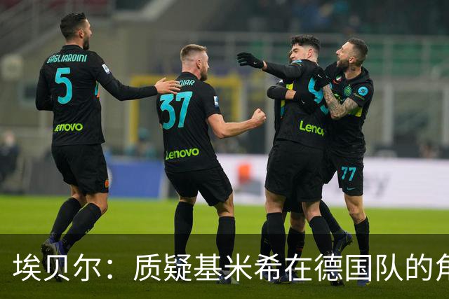 埃贝尔：质疑基米希在德国队的角色很荒谬，应感激队里有他
