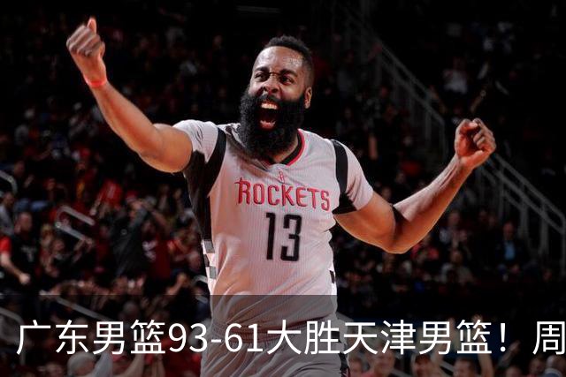 广东男篮93-61大胜天津男篮！周鹏爆发拿全队最高17分，卢卡状态回暖，徐杰5犯离场，杨溢表现亮眼