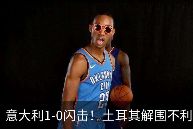 意大利1-0闪击！土耳其解围不利，巴斯托尼抢点扫射破门
