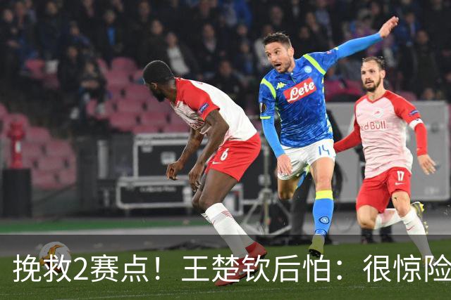 挽救2赛点！王楚钦后怕：很惊险很刺激 如果输了会影响球队的士气