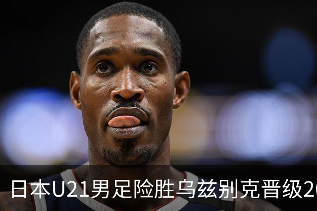 日本U21男足险胜乌兹别克晋级2026亚运会决赛，韩国放话必拿金牌