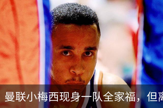 曼联小梅西现身一队全家福，但离队仍是必然！关系破裂直接原因曝光