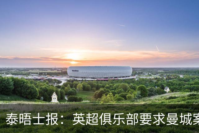 泰晤士报：英超俱乐部要求曼城案本赛季结案，以便下赛季制裁生效