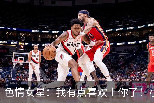色情女星：我有点喜欢上你了！小波特：我以前标准高得不可能达到
