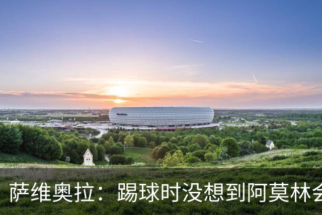 萨维奥拉：踢球时没想到阿莫林会当教练；亚马尔总能保持积极