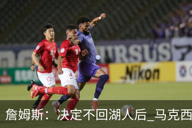 詹姆斯：决定不回湖人后 马克西是最早打电话招募我的人之一