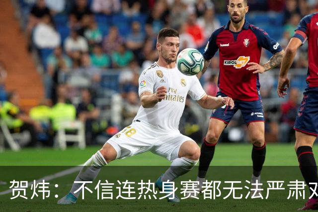 贺炜：不信连热身赛都无法严肃对待的人 能够打好真正战斗