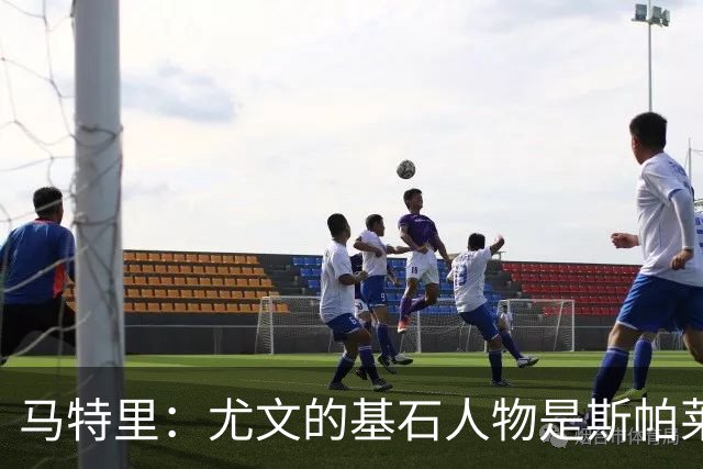 马特里：尤文的基石人物是斯帕莱蒂和CEO卡内瓦利，他俩都很懂球