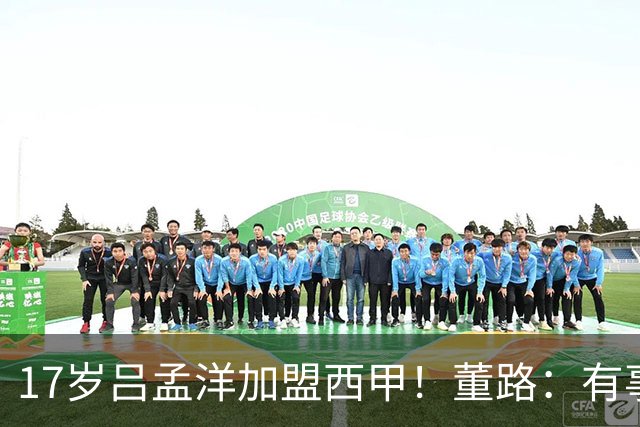 17岁吕孟洋加盟西甲！董路：有事直接冲我来 不要因为恨我伤害他