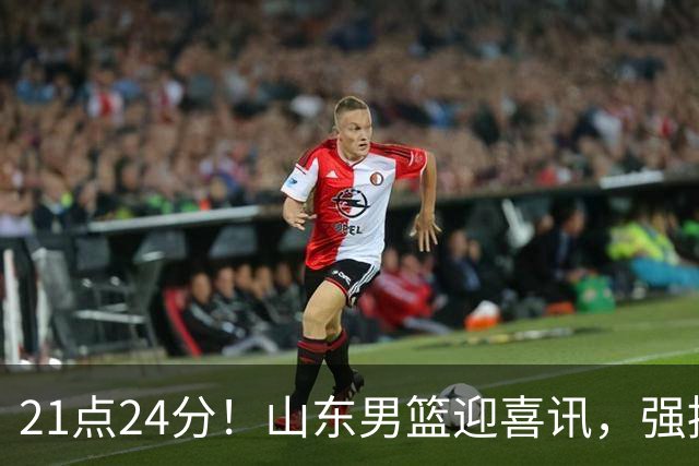 21点24分！山东男篮迎喜讯，强援驰援邱彪，最新安排出炉将登泰山