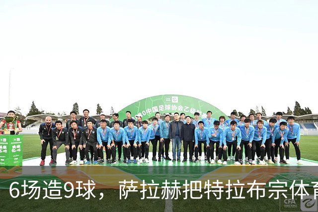 6场造9球，萨拉赫把特拉布宗体育抬到只差2分