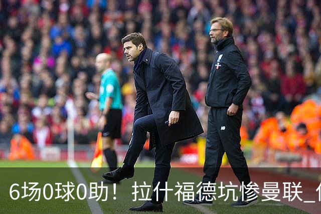 6场0球0助！拉什福德坑惨曼联 他该让出左路首发