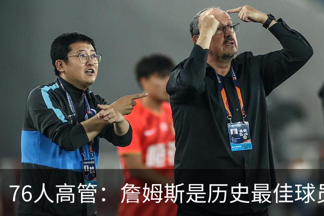 76人高管：詹姆斯是历史最佳球员之一 他将对球队产生巨大影响
