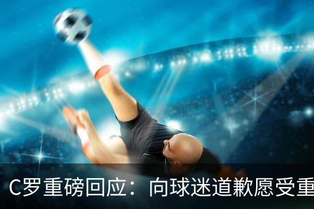 C罗重磅回应：向球迷道歉愿受重罚 主帅失信拒绝认错 生涯从未干涉教练决定