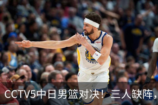 CCTV5中日男篮对决！三人缺阵，胡明轩挑重担，郭士强立下军令状