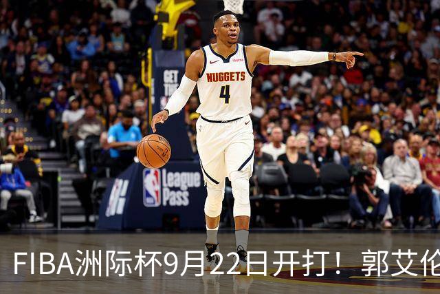 FIBA洲际杯9月22日开打！郭艾伦：期待这场顶级俱乐部篮球盛宴